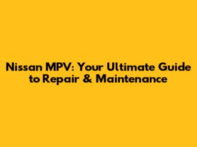 Nissan MPV: Your Ultimate Guide to Repair & Maintenance