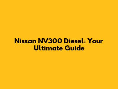 Nissan NV300 Diesel: Your Ultimate Guide