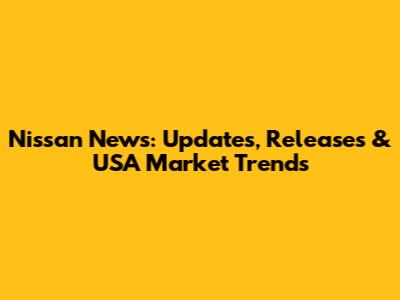 Nissan News: Updates, Releases & USA Market Trends