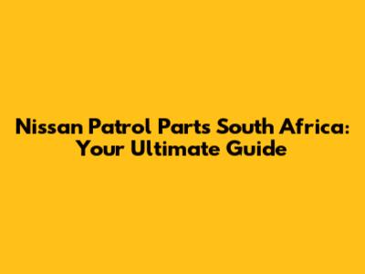 Nissan Patrol Parts South Africa: Your Ultimate Guide