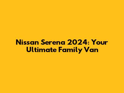 Nissan Serena 2024: Your Ultimate Family Van