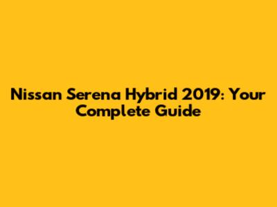 Nissan Serena Hybrid 2019: Your Complete Guide