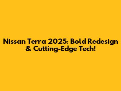 Nissan Terra 2025: Bold Redesign & Cutting-Edge Tech!