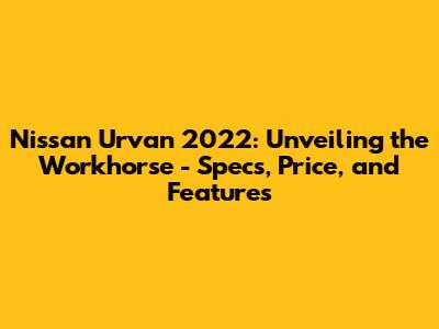 Nissan Urvan 2022: Unveiling the Workhorse - Specs, Price, and Features