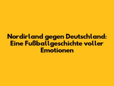 Nordirland gegen Deutschland: Eine Fußballgeschichte voller Emotionen