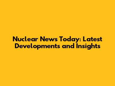Nuclear News Today: Latest Developments and Insights