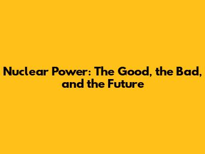 Nuclear Power: The Good, the Bad, and the Future