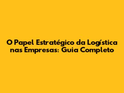 O Papel Estratégico da Logística nas Empresas: Guia Completo