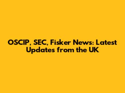 OSCIP, SEC, Fisker News: Latest Updates from the UK