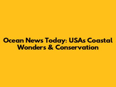 Ocean News Today: USA's Coastal Wonders & Conservation