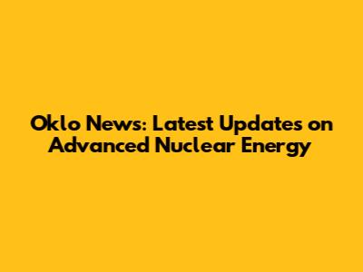 Oklo News: Latest Updates on Advanced Nuclear Energy