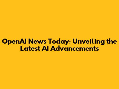 OpenAI News Today: Unveiling the Latest AI Advancements