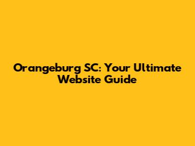 Orangeburg SC: Your Ultimate Website Guide