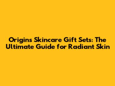 Origins Skincare Gift Sets: The Ultimate Guide for Radiant Skin