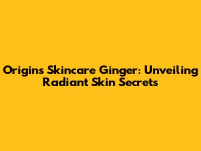 Origins Skincare Ginger: Unveiling Radiant Skin Secrets