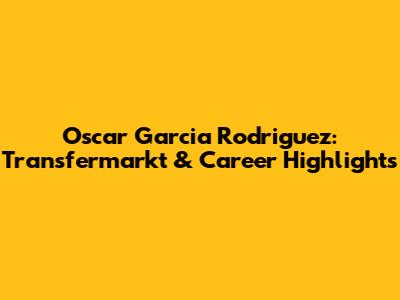 Oscar Garcia Rodriguez: Transfermarkt & Career Highlights