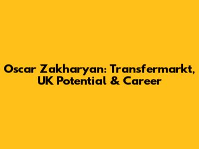 Oscar Zakharyan: Transfermarkt, UK Potential & Career
