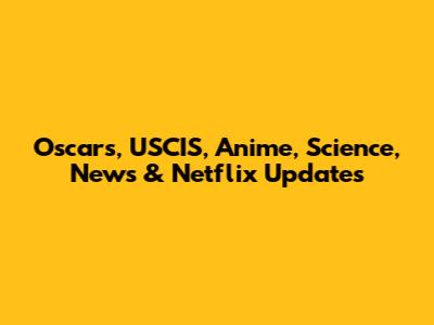Oscars, USCIS, Anime, Science, News & Netflix Updates