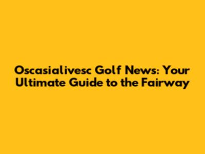 Oscasialivesc Golf News: Your Ultimate Guide to the Fairway