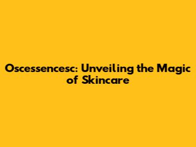 Oscessencesc: Unveiling the Magic of Skincare