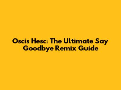 Oscis Hesc: The Ultimate 'Say Goodbye' Remix Guide