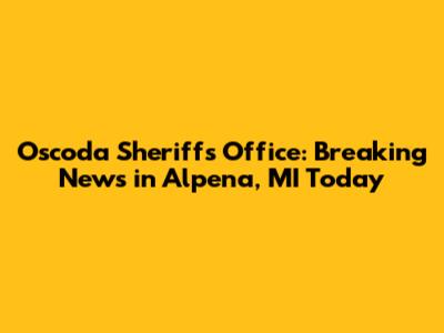 Oscoda Sheriff's Office: Breaking News in Alpena, MI Today