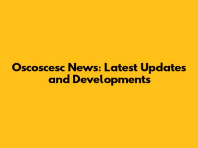 Oscoscesc News: Latest Updates and Developments