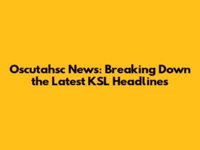 Oscutahsc News: Breaking Down the Latest KSL Headlines