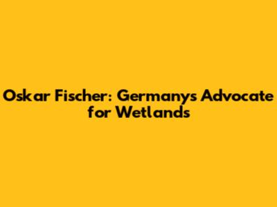 Oskar Fischer: Germany's Advocate for Wetlands