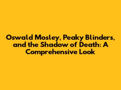 Oswald Mosley, Peaky Blinders, and the Shadow of Death: A Comprehensive Look
