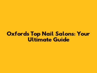 Oxford's Top Nail Salons: Your Ultimate Guide