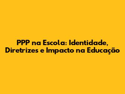 PPP na Escola: Identidade, Diretrizes e Impacto na Educação