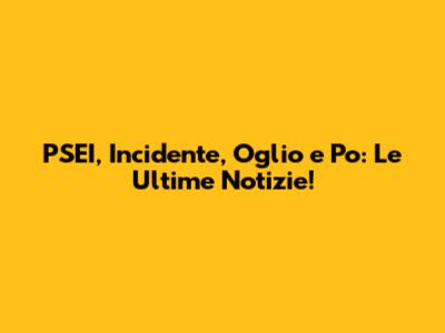PSEI, Incidente, Oglio e Po: Le Ultime Notizie!