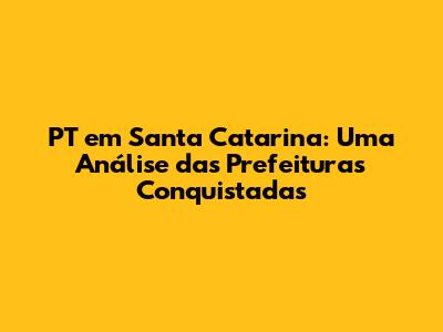 PT em Santa Catarina: Uma Análise das Prefeituras Conquistadas