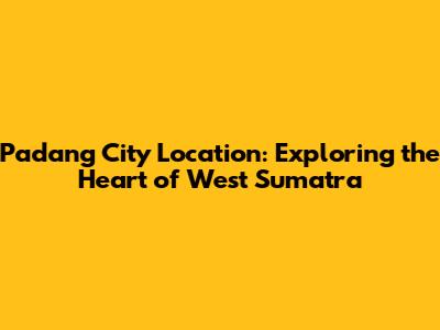 Padang City Location: Exploring the Heart of West Sumatra