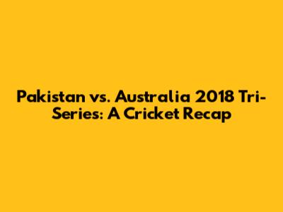 Pakistan vs. Australia 2018 Tri-Series: A Cricket Recap