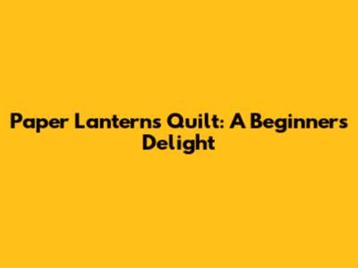 Paper Lanterns Quilt: A Beginner's Delight