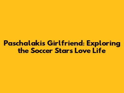 Paschalakis' Girlfriend: Exploring the Soccer Star's Love Life
