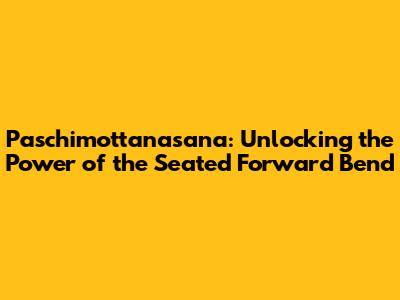 Paschimottanasana: Unlocking the Power of the Seated Forward Bend