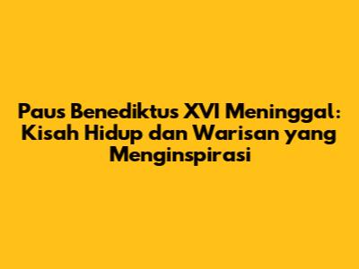 Paus Benediktus XVI Meninggal: Kisah Hidup dan Warisan yang Menginspirasi