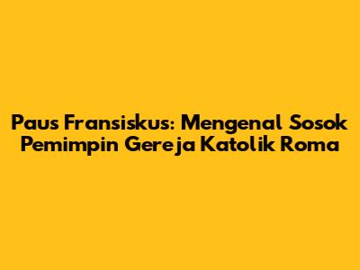 Paus Fransiskus: Mengenal Sosok Pemimpin Gereja Katolik Roma