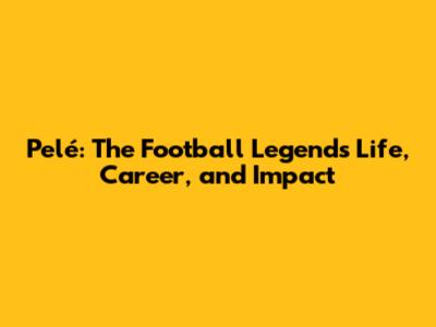 Pelé: The Football Legend's Life, Career, and Impact