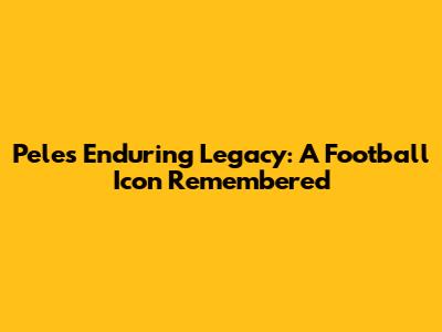 Pele's Enduring Legacy: A Football Icon Remembered