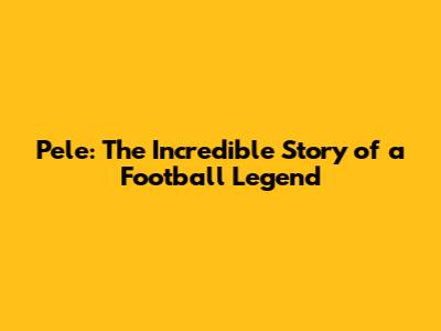 Pele: The Incredible Story of a Football Legend