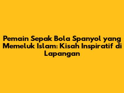 Pemain Sepak Bola Spanyol yang Memeluk Islam: Kisah Inspiratif di Lapangan