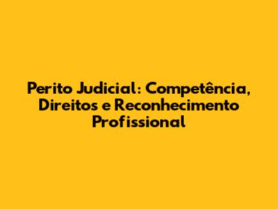 Perito Judicial: Competência, Direitos e Reconhecimento Profissional
