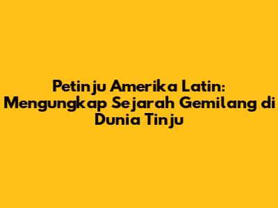 Petinju Amerika Latin: Mengungkap Sejarah Gemilang di Dunia Tinju