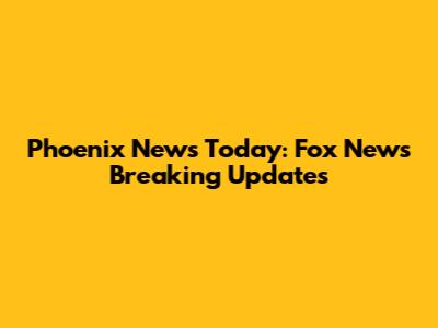 Phoenix News Today: Fox News Breaking Updates