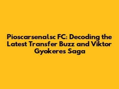 Pioscarsenalsc FC: Decoding the Latest Transfer Buzz and Viktor Gyokeres Saga