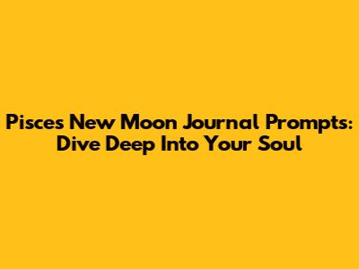 Pisces New Moon Journal Prompts: Dive Deep Into Your Soul